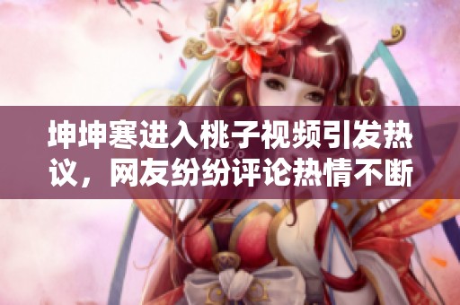 坤坤寒进入桃子视频引发热议，网友纷纷评论热情不断