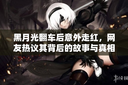 黑月光翻车后意外走红，网友热议其背后的故事与真相
