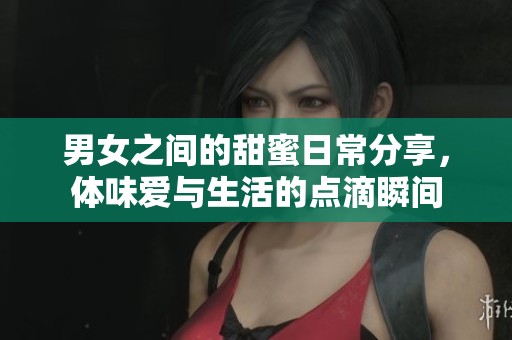 男女之间的甜蜜日常分享，体味爱与生活的点滴瞬间