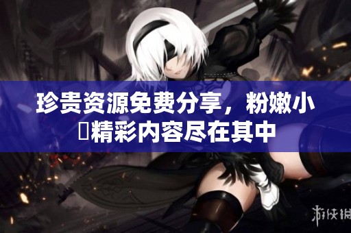珍贵资源免费分享，粉嫩小泬精彩内容尽在其中