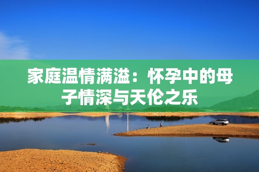 家庭温情满溢：怀孕中的母子情深与天伦之乐