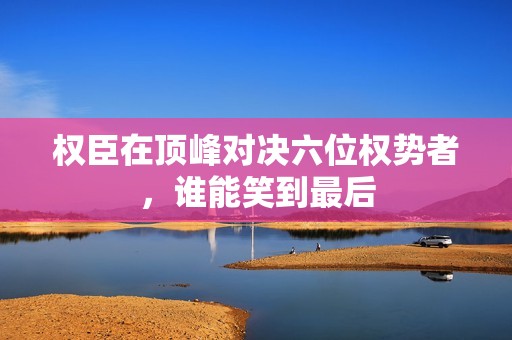 权臣在顶峰对决六位权势者，谁能笑到最后