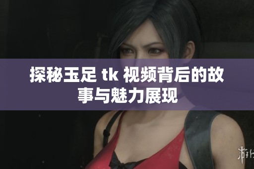 探秘玉足 tk 视频背后的故事与魅力展现