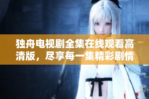 独舟电视剧全集在线观看高清版，尽享每一集精彩剧情
