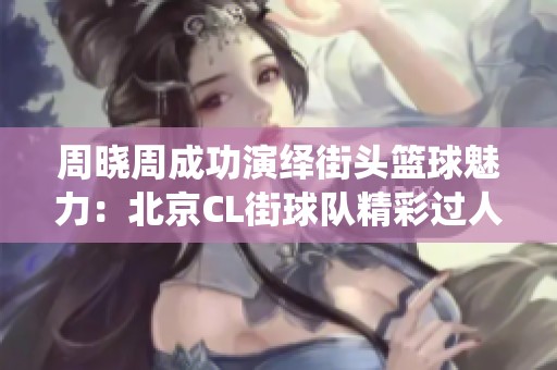 周晓周成功演绎街头篮球魅力：北京CL街球队精彩过人技艺展现