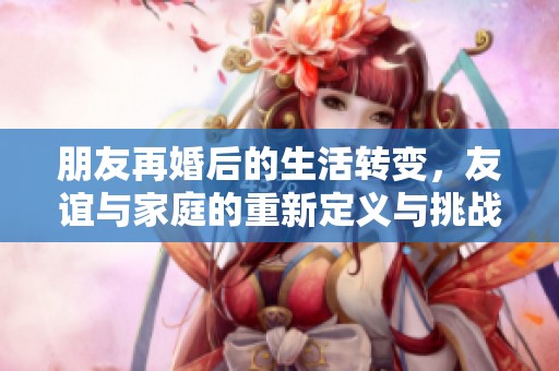 朋友再婚后的生活转变，友谊与家庭的重新定义与挑战