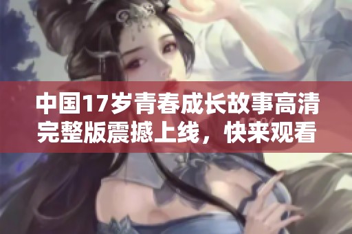 中国17岁青春成长故事高清完整版震撼上线，快来观看！
