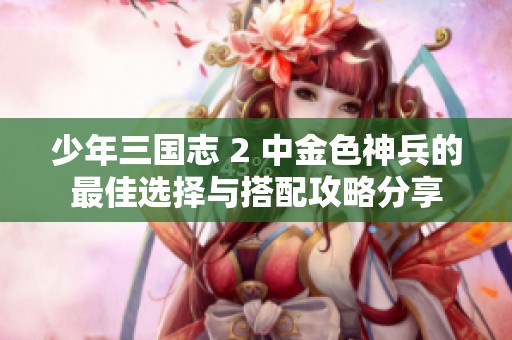少年三国志 2 中金色神兵的最佳选择与搭配攻略分享