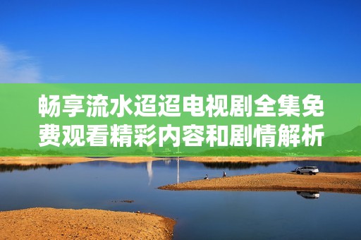 畅享流水迢迢电视剧全集免费观看精彩内容和剧情解析