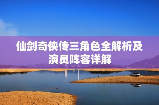 仙剑奇侠传三角色全解析及演员阵容详解