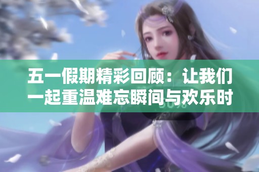 五一假期精彩回顾：让我们一起重温难忘瞬间与欢乐时光