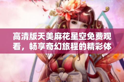 高清版天美麻花星空免费观看，畅享奇幻旅程的精彩体验