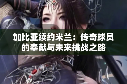 加比亚续约米兰：传奇球员的奉献与未来挑战之路