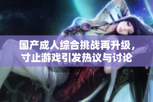 国产成人综合挑战再升级，寸止游戏引发热议与讨论