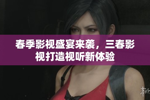 春季影视盛宴来袭，三春影视打造视听新体验