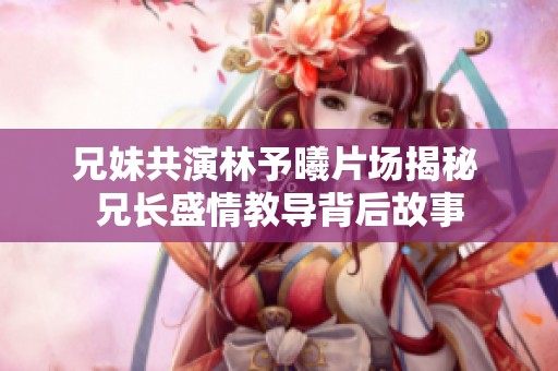 兄妹共演林予曦片场揭秘 兄长盛情教导背后故事