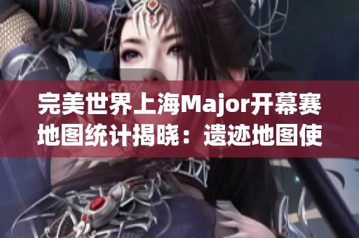 完美世界上海Major开幕赛地图统计揭晓：遗迹地图使用频率最高
