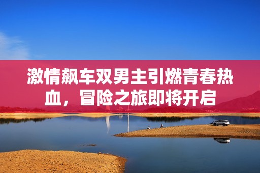 激情飙车双男主引燃青春热血，冒险之旅即将开启