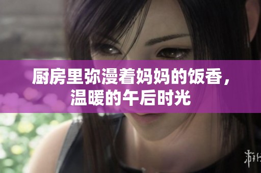 厨房里弥漫着妈妈的饭香，温暖的午后时光