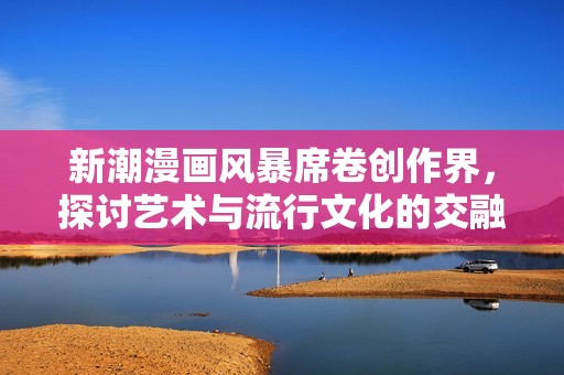 新潮漫画风暴席卷创作界，探讨艺术与流行文化的交融