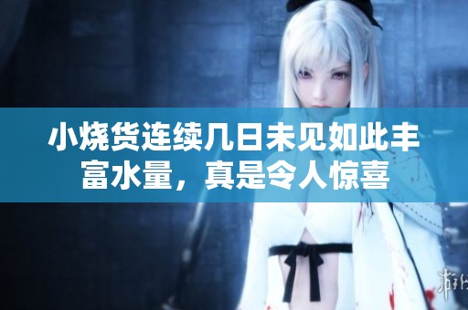 小烧货连续几日未见如此丰富水量，真是令人惊喜