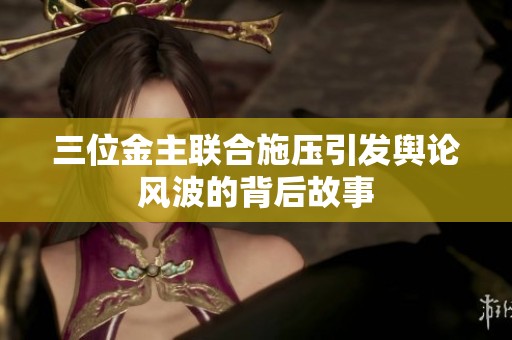 三位金主联合施压引发舆论风波的背后故事