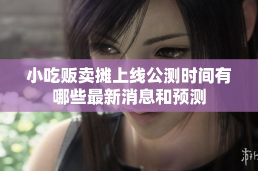 小吃贩卖摊上线公测时间有哪些最新消息和预测