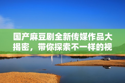 国产麻豆剧全新传媒作品大揭密，带你探索不一样的视觉盛宴