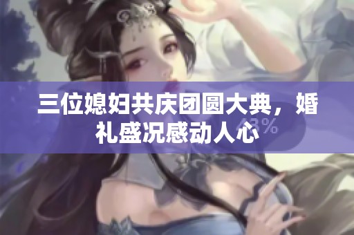 三位媳妇共庆团圆大典，婚礼盛况感动人心