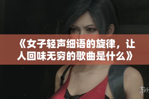 《女子轻声细语的旋律，让人回味无穷的歌曲是什么》