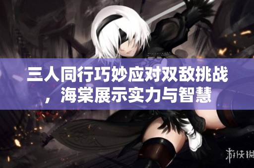 三人同行巧妙应对双敌挑战，海棠展示实力与智慧