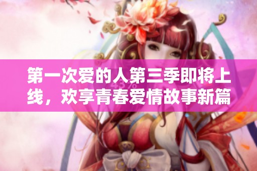 第一次爱的人第三季即将上线，欢享青春爱情故事新篇章