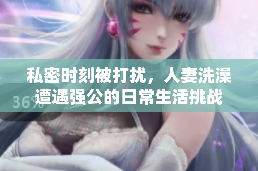 私密时刻被打扰，人妻洗澡遭遇强公的日常生活挑战