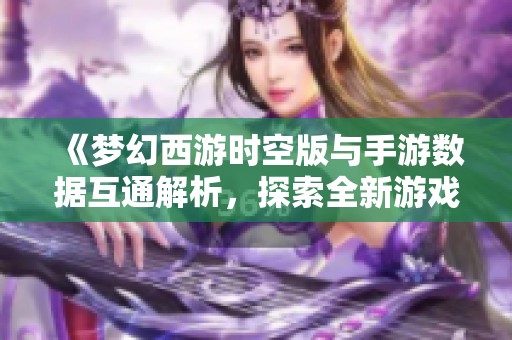 《梦幻西游时空版与手游数据互通解析，探索全新游戏体验》
