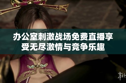 办公室刺激战场免费直播享受无尽激情与竞争乐趣