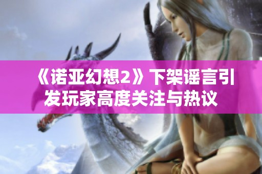 《诺亚幻想2》下架谣言引发玩家高度关注与热议