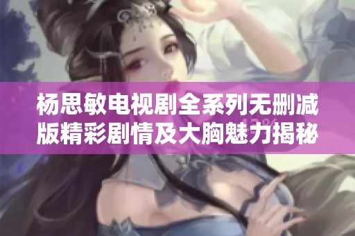 杨思敏电视剧全系列无删减版精彩剧情及大胸魅力揭秘