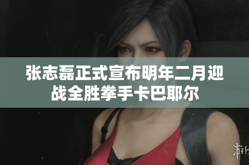 张志磊正式宣布明年二月迎战全胜拳手卡巴耶尔