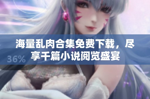 海量乱肉合集免费下载，尽享千篇小说阅览盛宴