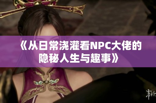 《从日常浇灌看NPC大佬的隐秘人生与趣事》