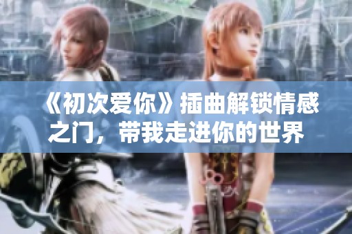 《初次爱你》插曲解锁情感之门，带我走进你的世界