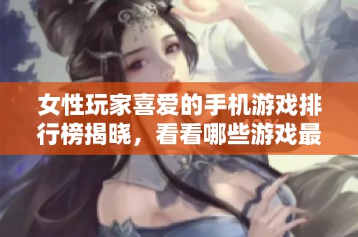 女性玩家喜爱的手机游戏排行榜揭晓，看看哪些游戏最受欢迎