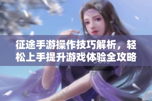 征途手游操作技巧解析，轻松上手提升游戏体验全攻略