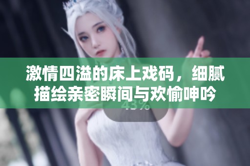 激情四溢的床上戏码，细腻描绘亲密瞬间与欢愉呻吟