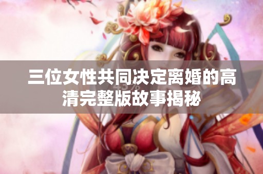 三位女性共同决定离婚的高清完整版故事揭秘