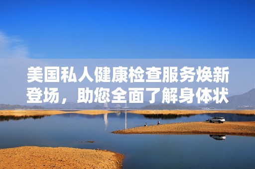 美国私人健康检查服务焕新登场，助您全面了解身体状况