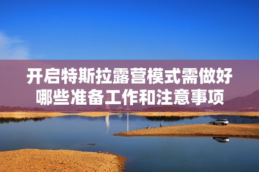 开启特斯拉露营模式需做好哪些准备工作和注意事项