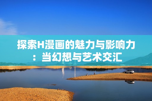 探索H漫画的魅力与影响力：当幻想与艺术交汇