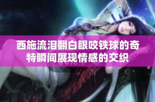 西施流泪翻白眼咬铁球的奇特瞬间展现情感的交织