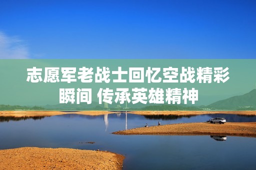 志愿军老战士回忆空战精彩瞬间 传承英雄精神